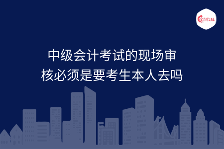 中级会计考试的现场审核必须是要考生本人去吗