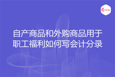 自产商品和外购商品用于职工福利如何写会计分录