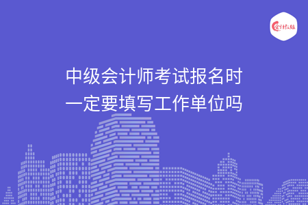 中级会计师考试报名时一定要填写工作单位吗 中级会计师考试报名时一定要填写工作单位吗