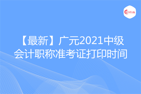 【最新】广元2021中级会计职称准考证打印时间