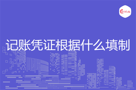 记账凭证根据什么填制 记账凭证根据什么填制
