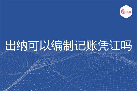 出纳可以编制记账凭证吗 出纳可以编制记账凭证吗
