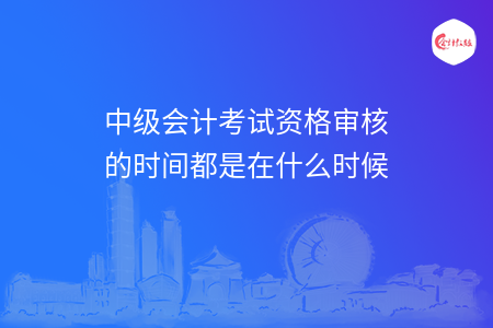 中级会计考试资格审核的时间都是在什么时候