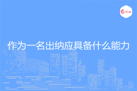 作为一名出纳应具备什么能力 作为一名出纳应具备什么能力