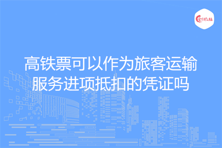 高铁票可以作为旅客运输服务进项抵扣的凭证吗