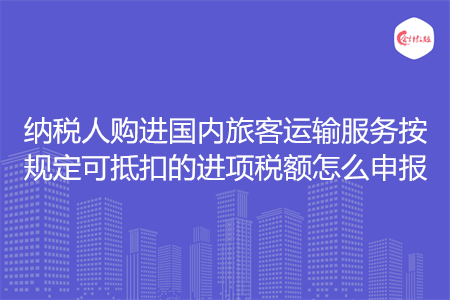 納稅人購(gòu)進(jìn)國(guó)內(nèi)旅客運(yùn)輸服務(wù)按規(guī)定可抵扣的進(jìn)項(xiàng)稅額怎么申報(bào)