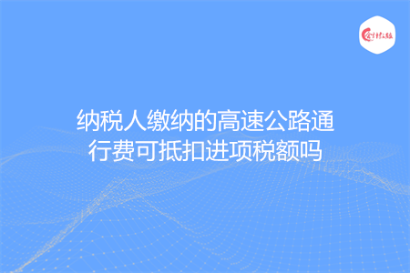 纳税人缴纳的高速公路通行费可抵扣进项税额吗