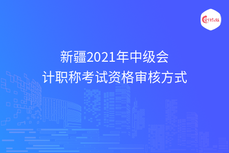 新疆2021年中级会计职称考试资格审核方式