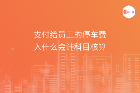 支付给员工的停车费入什么会计科目核算 支付给员工的停车费入什么会计科目核算