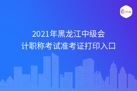 2021年黑龍江中級會計職稱考試準(zhǔn)考證打印入口