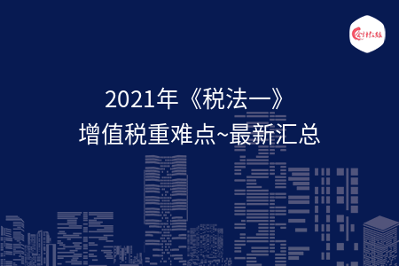 2021年《税法一》增值税重难点~最新汇总