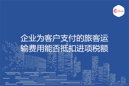 企业为客户支付的旅客运输费用能否抵扣进项税额