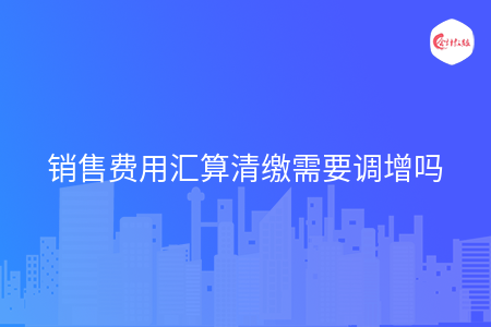 销售费用汇算清缴需要调增吗