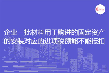 企业一批材料用于购进的固定资产的安装对应的进项税额能不能抵扣