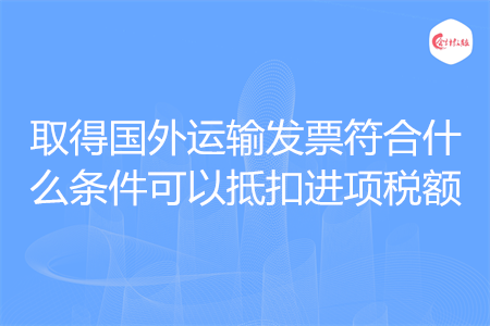 取得国外运输发票符合什么条件可以抵扣进项税额