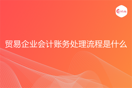贸易企业会计账务处理流程是什么 贸易企业会计账务处理流程是什么