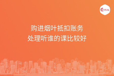 购进烟叶抵扣账务处理听谁的课比较好