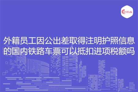 外籍员工因公出差取得注明护照信息的国内铁路车票可以抵扣进项税额吗