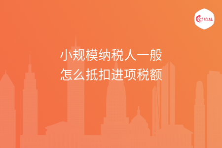 小规模纳税人一般怎么抵扣进项税额 小规模纳税人一般怎么抵扣进项税额