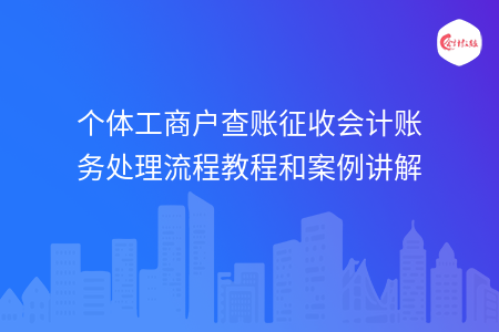 个体工商户查账征收会计账务处理流程教程和案例讲解 个体工商户查账征收会计账务处理流程教程和案例讲解