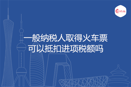 一般纳税人取得火车票可以抵扣进项税额吗