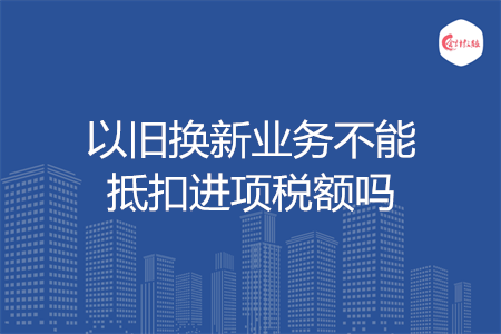 以旧换新业务不能抵扣进项税额吗
