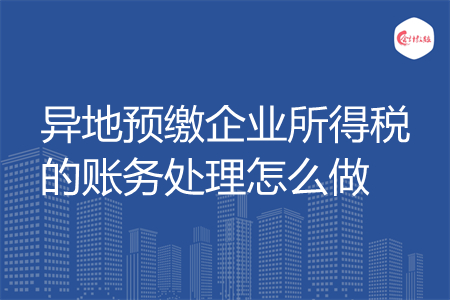 异地预缴企业所得税的账务处理怎么做 异地预缴企业所得税的账务处理怎么做