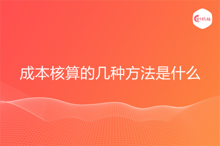 成本核算的几种方法是什么 成本核算的几种方法是什么
