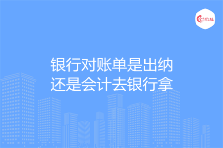 银行对账单是出纳还是会计去银行拿 银行对账单是出纳还是会计去银行拿
