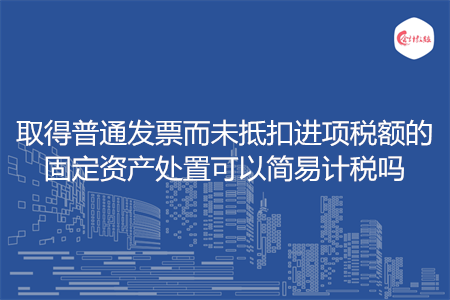 取得普通发票而未抵扣进项税额的固定资产处置可以简易计税吗