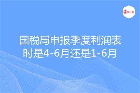 国税局申报季度利润表时是4-6月还是1-6月