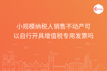 小规模纳税人销售不动产可以自行开具增值税专用发票吗