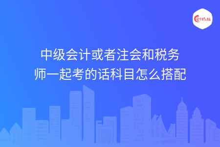 中级会计或者注会和税务师一起考的话科目怎么搭配