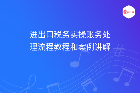 进出口税务实操账务处理流程教程和案例讲解 进出口税务实操账务处理流程教程和案例讲解