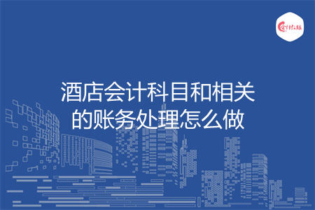 酒店会计科目和相关的账务处理怎么做 酒店会计科目和相关的账务处理怎么做