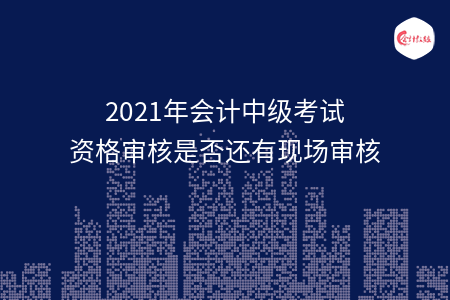 2021年會計中級考試資格審核是否還有現(xiàn)場審核