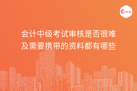 會計中級考試審核是否很難及需要攜帶的資料都有哪些