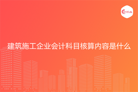建筑施工企业会计科目核算内容是什么