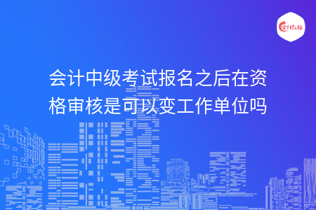 會(huì)計(jì)中級(jí)考試報(bào)名之后在資格審核是可以變工作單位嗎