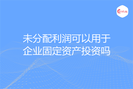 未分配利润可以用于企业固定资产投资吗