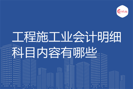 工程施工业会计明细科目内容有哪些