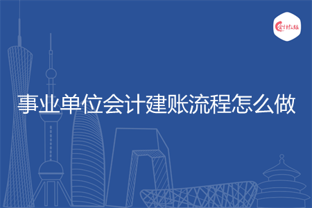 事业单位会计建账流程怎么做 事业单位会计建账流程怎么做