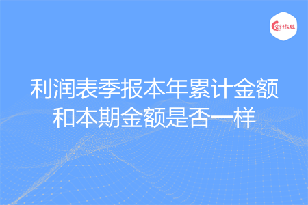 利润表季报本年累计金额和本期金额是否一样