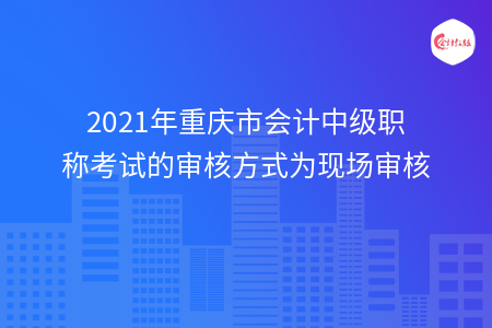 2021年重庆市会计中级职称考试的审核方式为现场审核