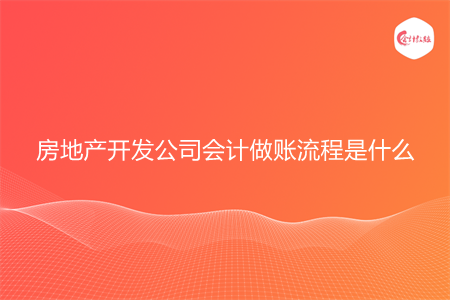 房地产开发公司会计做账流程是什么 房地产开发公司会计做账流程是什么