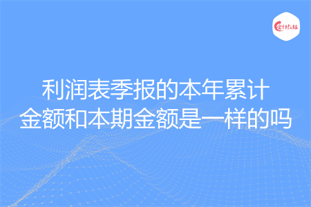 利润表季报的本年累计金额和本期金额是一样的吗