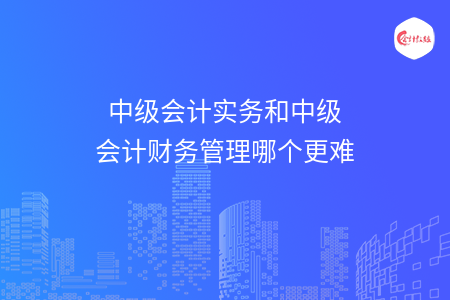 中级会计实务和中级会计财务管理哪个更难