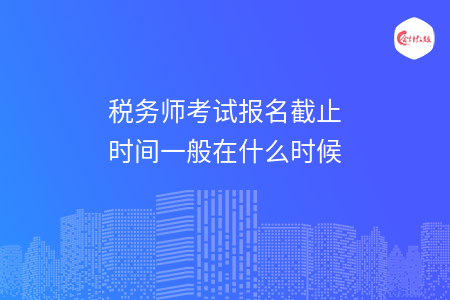 税务师考试报名截止时间一般在什么时候