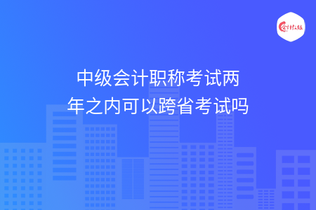 中级会计职称考试两年之内可以跨省考试吗