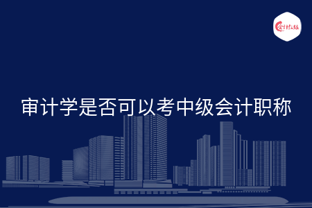 审计学是否可以考中级会计职称 审计学是否可以考中级会计职称